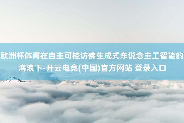 欧洲杯体育在自主可控访佛生成式东说念主工智能的海浪下-开云电竞(中国)官方网站 登录入口