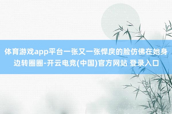 体育游戏app平台一张又一张悍戾的脸仿佛在她身边转圈圈-开云电竞(中国)官方网站 登录入口