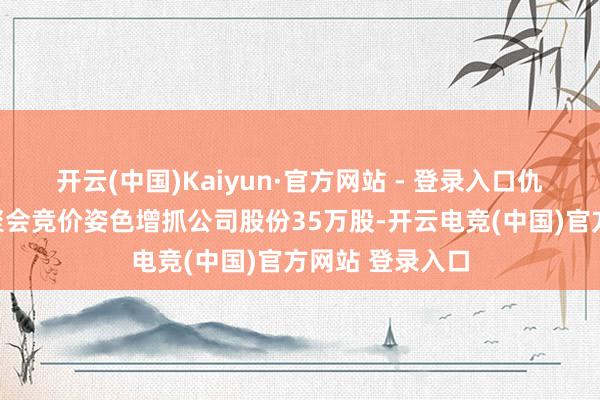 开云(中国)Kaiyun·官方网站 - 登录入口仇文奎先生通过聚会竞价姿色增抓公司股份35万股-开云电竞(中国)官方网站 登录入口