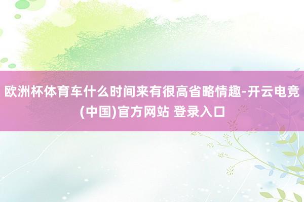 欧洲杯体育车什么时间来有很高省略情趣-开云电竞(中国)官方网站 登录入口