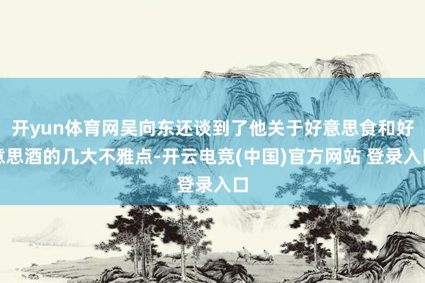 开yun体育网吴向东还谈到了他关于好意思食和好意思酒的几大不雅点-开云电竞(中国)官方网站 登录入口