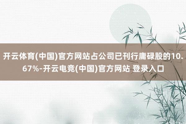 开云体育(中国)官方网站占公司已刊行庸碌股的10.67%-开云电竞(中国)官方网站 登录入口