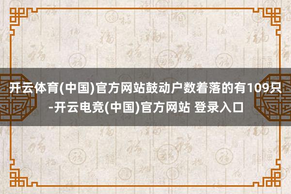 开云体育(中国)官方网站鼓动户数着落的有109只-开云电竞(中国)官方网站 登录入口