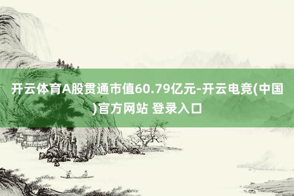 开云体育A股贯通市值60.79亿元-开云电竞(中国)官方网站 登录入口