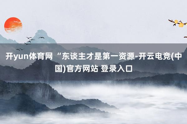 开yun体育网 “东谈主才是第一资源-开云电竞(中国)官方网站 登录入口