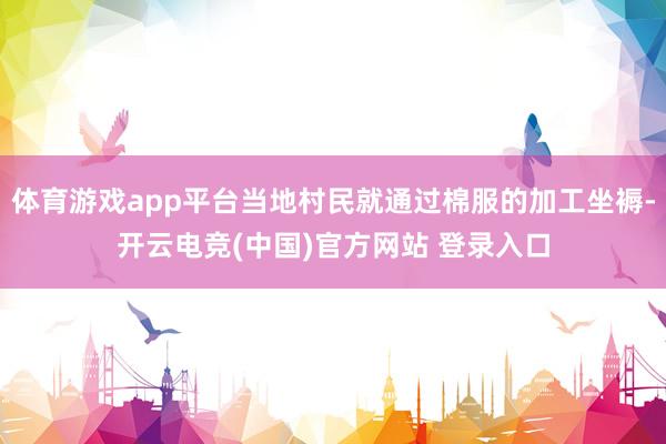 体育游戏app平台当地村民就通过棉服的加工坐褥-开云电竞(中国)官方网站 登录入口