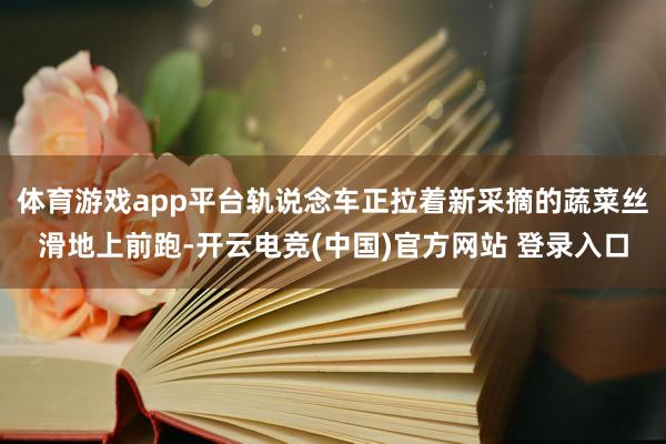 体育游戏app平台轨说念车正拉着新采摘的蔬菜丝滑地上前跑-开云电竞(中国)官方网站 登录入口