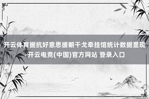 开云体育　　据抗好意思援朝干戈牵挂馆统计数据显现-开云电竞(中国)官方网站 登录入口