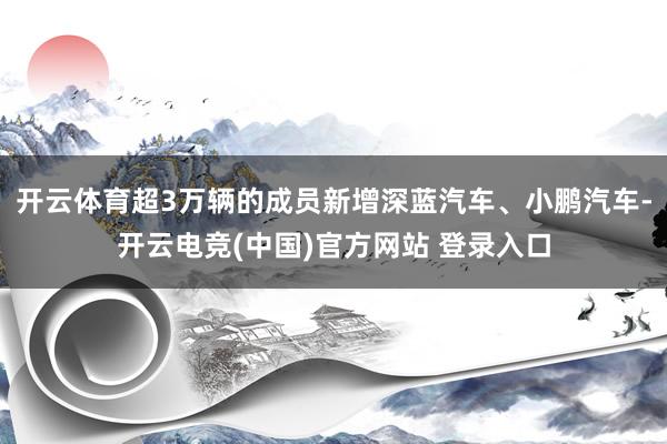 开云体育超3万辆的成员新增深蓝汽车、小鹏汽车-开云电竞(中国)官方网站 登录入口