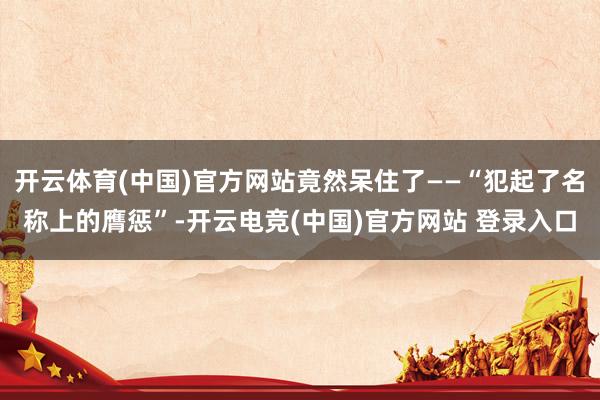 开云体育(中国)官方网站竟然呆住了——“犯起了名称上的膺惩”-开云电竞(中国)官方网站 登录入口