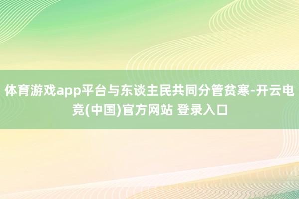 体育游戏app平台与东谈主民共同分管贫寒-开云电竞(中国)官方网站 登录入口