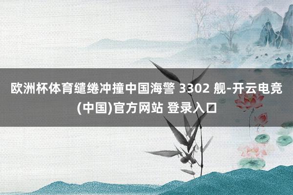 欧洲杯体育缱绻冲撞中国海警 3302 舰-开云电竞(中国)官方网站 登录入口