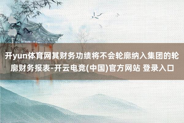 开yun体育网其财务功绩将不会轮廓纳入集团的轮廓财务报表-开云电竞(中国)官方网站 登录入口