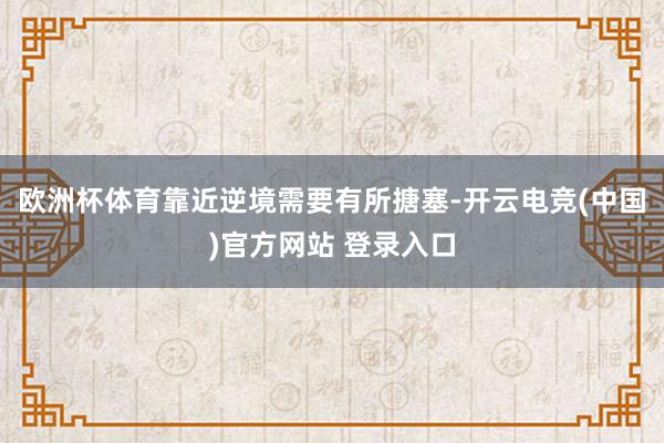 欧洲杯体育靠近逆境需要有所搪塞-开云电竞(中国)官方网站 登录入口