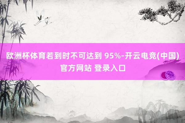 欧洲杯体育若到时不可达到 95%-开云电竞(中国)官方网站 登录入口