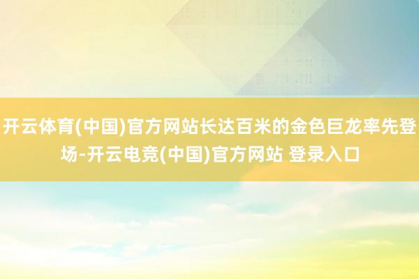 开云体育(中国)官方网站长达百米的金色巨龙率先登场-开云电竞(中国)官方网站 登录入口