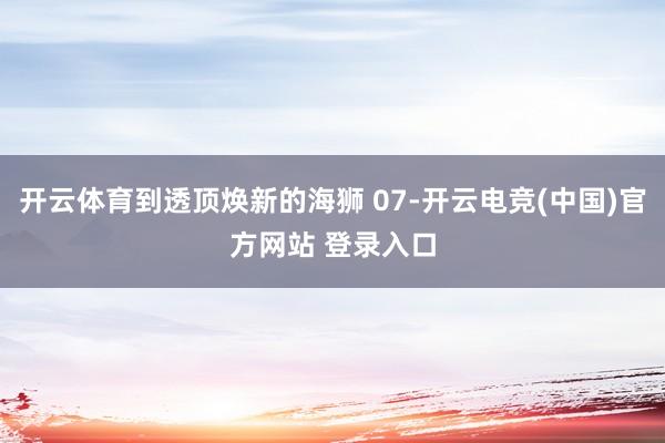 开云体育到透顶焕新的海狮 07-开云电竞(中国)官方网站 登录入口