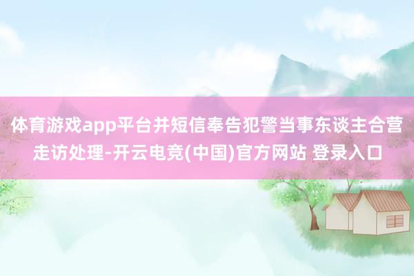 体育游戏app平台并短信奉告犯警当事东谈主合营走访处理-开云电竞(中国)官方网站 登录入口