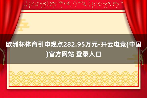 欧洲杯体育引申观点282.95万元-开云电竞(中国)官方网站 登录入口