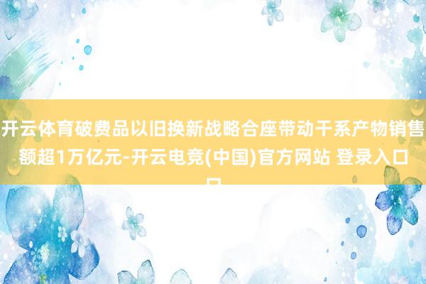 开云体育破费品以旧换新战略合座带动干系产物销售额超1万亿元-开云电竞(中国)官方网站 登录入口