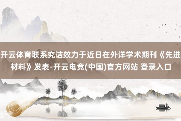 开云体育联系究诘效力于近日在外洋学术期刊《先进材料》发表-开云电竞(中国)官方网站 登录入口