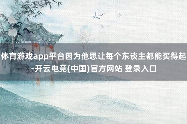 体育游戏app平台因为他思让每个东谈主都能买得起-开云电竞(中国)官方网站 登录入口