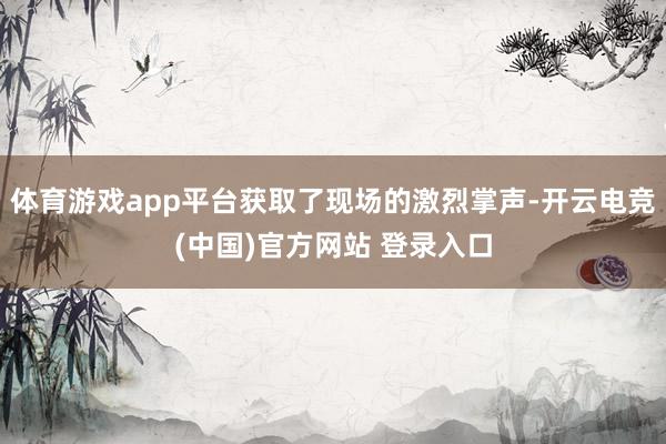 体育游戏app平台获取了现场的激烈掌声-开云电竞(中国)官方网站 登录入口