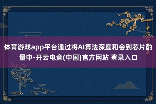 体育游戏app平台通过将AI算法深度和会到芯片酌量中-开云电竞(中国)官方网站 登录入口