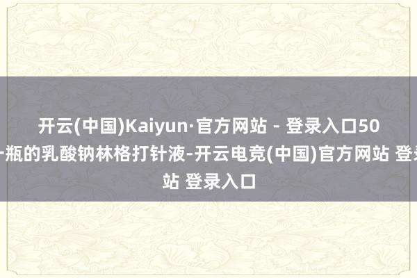 开云(中国)Kaiyun·官方网站 - 登录入口500ml一瓶的乳酸钠林格打针液-开云电竞(中国)官方网站 登录入口