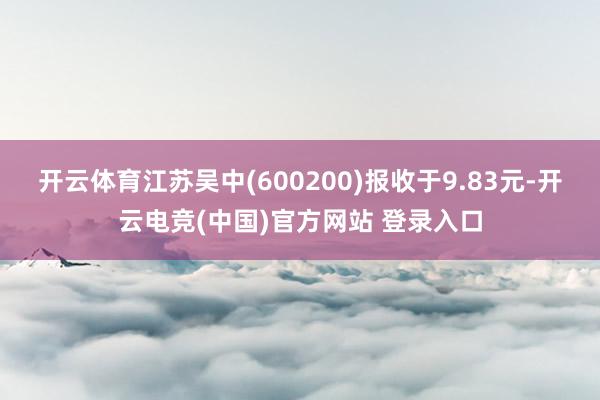 开云体育江苏吴中(600200)报收于9.83元-开云电竞(中国)官方网站 登录入口