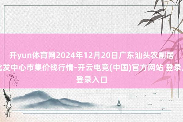 开yun体育网2024年12月20日广东汕头农副居品批发中心市集价钱行情-开云电竞(中国)官方网站 登录入口