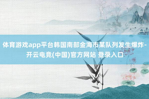 体育游戏app平台韩国南部金海市某队列发生爆炸-开云电竞(中国)官方网站 登录入口