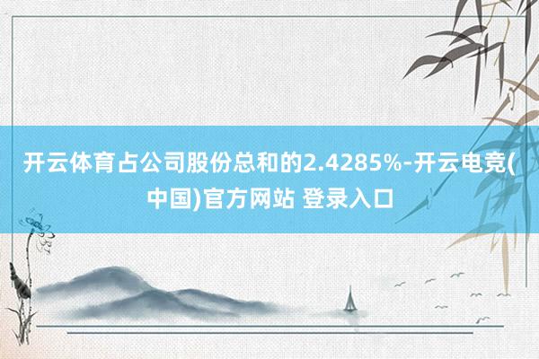 开云体育占公司股份总和的2.4285%-开云电竞(中国)官方网站 登录入口