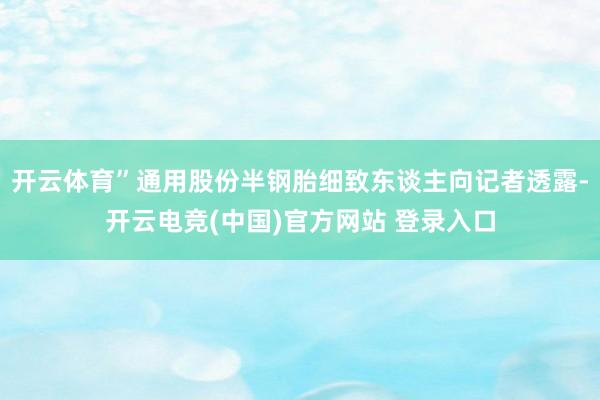 开云体育”通用股份半钢胎细致东谈主向记者透露-开云电竞(中国)官方网站 登录入口