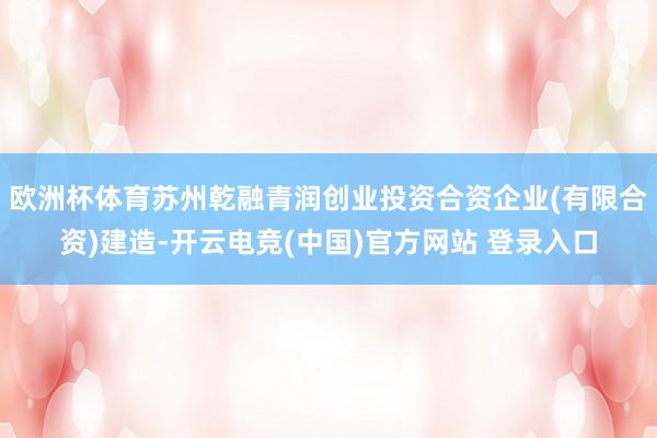 欧洲杯体育苏州乾融青润创业投资合资企业(有限合资)建造-开云电竞(中国)官方网站 登录入口