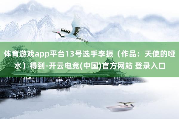 体育游戏app平台13号选手李振（作品：天使的哑水）得到-开云电竞(中国)官方网站 登录入口
