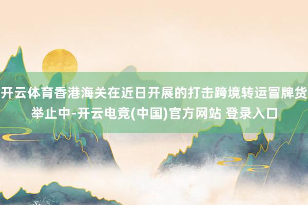 开云体育香港海关在近日开展的打击跨境转运冒牌货举止中-开云电竞(中国)官方网站 登录入口
