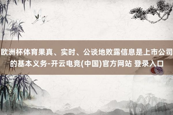 欧洲杯体育果真、实时、公谈地败露信息是上市公司的基本义务-开云电竞(中国)官方网站 登录入口