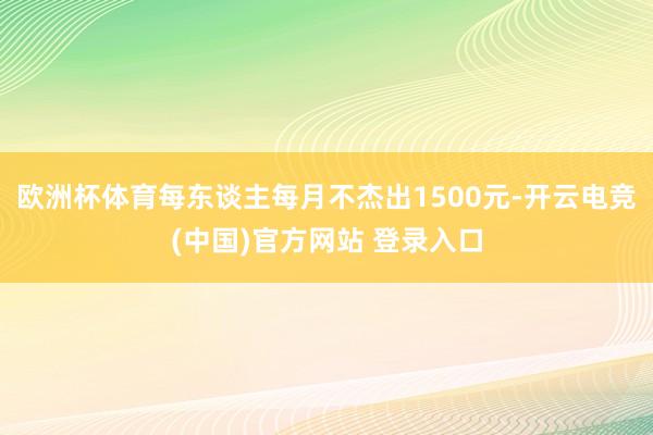 欧洲杯体育每东谈主每月不杰出1500元-开云电竞(中国)官方网站 登录入口
