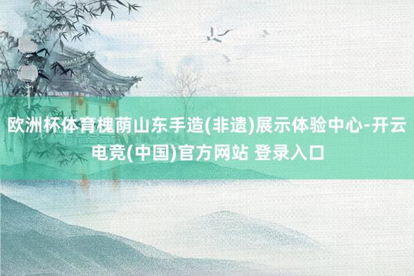 欧洲杯体育槐荫山东手造(非遗)展示体验中心-开云电竞(中国)官方网站 登录入口