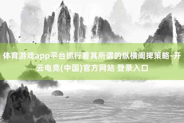 体育游戏app平台抓行着其所谓的纵横阖捭策略-开云电竞(中国)官方网站 登录入口