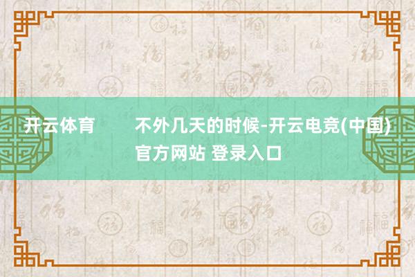 开云体育        不外几天的时候-开云电竞(中国)官方网站 登录入口