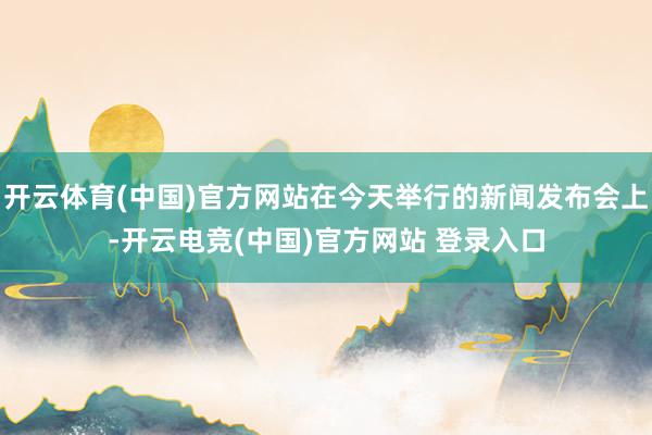 开云体育(中国)官方网站在今天举行的新闻发布会上-开云电竞(中国)官方网站 登录入口