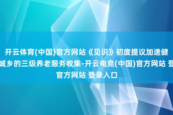 开云体育(中国)官方网站《见识》初度提议加速健全阴私城乡的三级养老服务收集-开云电竞(中国)官方网站 登录入口