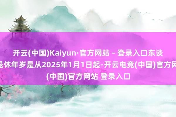 开云(中国)Kaiyun·官方网站 - 登录入口东谈主们的法定退休年岁是从2025年1月1日起-开云电竞(中国)官方网站 登录入口