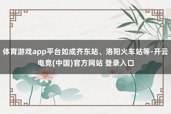 体育游戏app平台如成齐东站、洛阳火车站等-开云电竞(中国)官方网站 登录入口