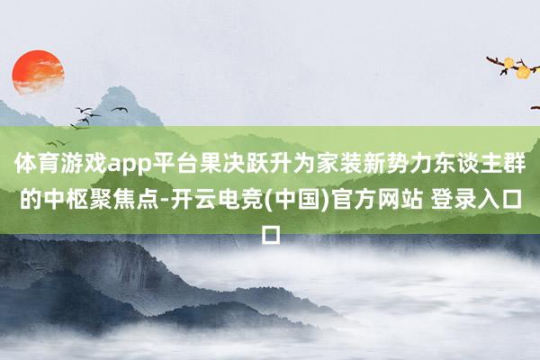 体育游戏app平台果决跃升为家装新势力东谈主群的中枢聚焦点-开云电竞(中国)官方网站 登录入口