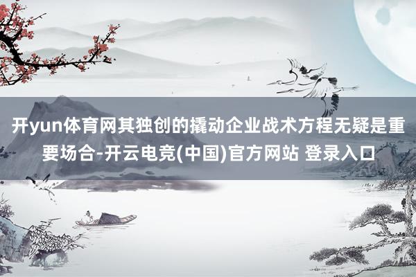 开yun体育网其独创的撬动企业战术方程无疑是重要场合-开云电竞(中国)官方网站 登录入口