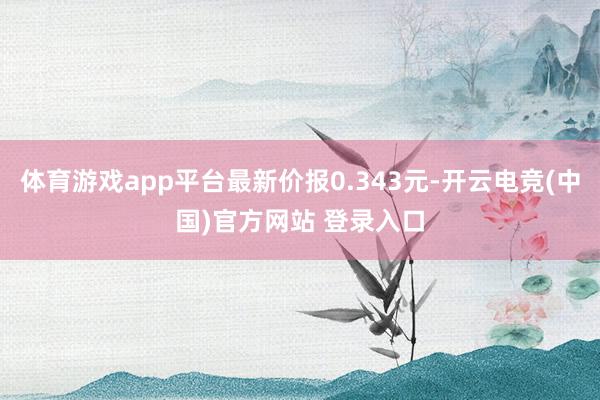 体育游戏app平台最新价报0.343元-开云电竞(中国)官方网站 登录入口