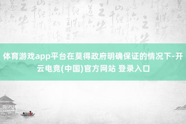 体育游戏app平台在莫得政府明确保证的情况下-开云电竞(中国)官方网站 登录入口